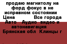 продаю магнитолу на форд-фокус в не исправном состоянии › Цена ­ 2 000 - Все города Авто » Аудио, видео и автонавигация   . Брянская обл.,Клинцы г.